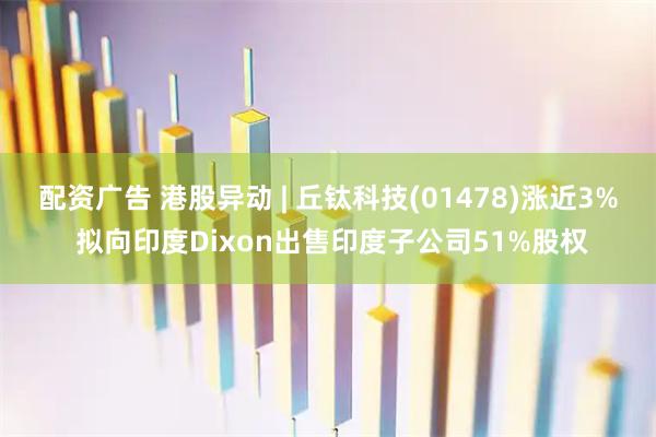 配资广告 港股异动 | 丘钛科技(01478)涨近3% 拟向印度Dixon出售印度子公司51%股权