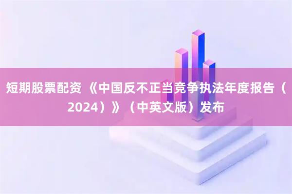短期股票配资 《中国反不正当竞争执法年度报告（2024）》（中英文版）发布