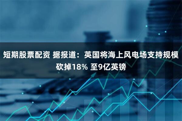 短期股票配资 据报道：英国将海上风电场支持规模砍掉18% 至9亿英镑