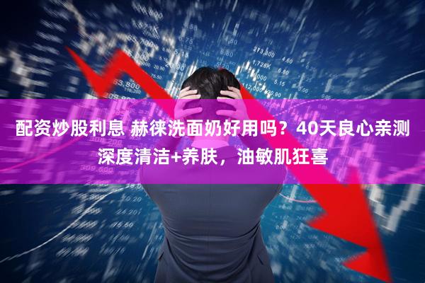 配资炒股利息 赫徕洗面奶好用吗？40天良心亲测深度清洁+养肤，油敏肌狂喜