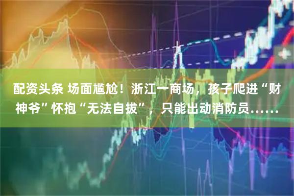 配资头条 场面尴尬！浙江一商场，孩子爬进“财神爷”怀抱“无法自拔”，只能出动消防员……