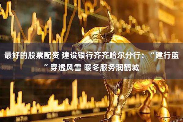 最好的股票配资 建设银行齐齐哈尔分行：“建行蓝”穿透风雪 暖冬服务润鹤城