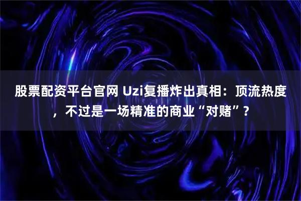 股票配资平台官网 Uzi复播炸出真相：顶流热度，不过是一场精准的商业“对赌”？