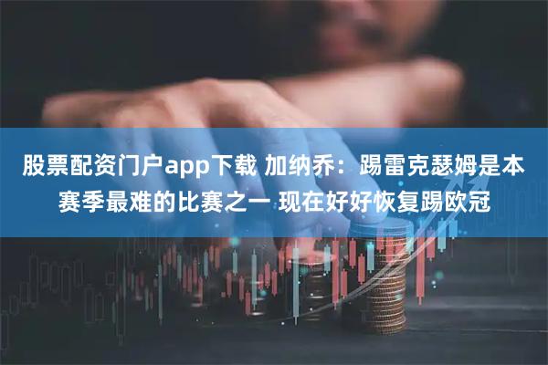 股票配资门户app下载 加纳乔：踢雷克瑟姆是本赛季最难的比赛之一 现在好好恢复踢欧冠