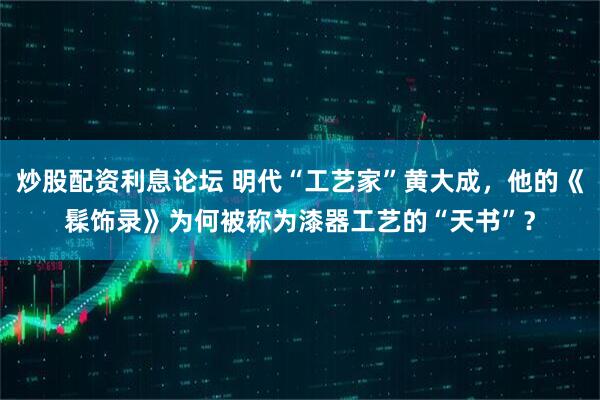 炒股配资利息论坛 明代“工艺家”黄大成,他的《髹饰录》为何被称为漆器工艺的“天书”?