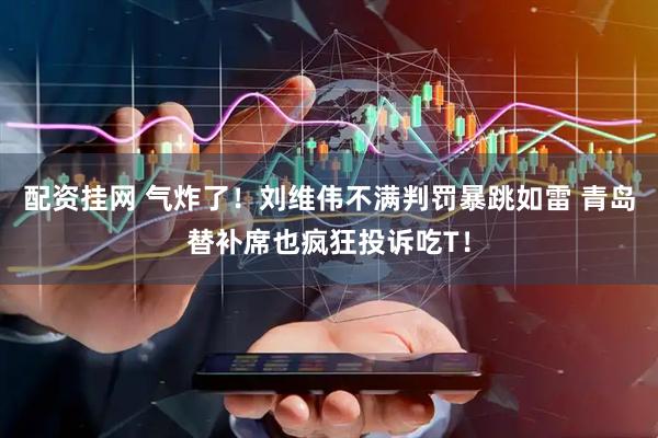 配资挂网 气炸了！刘维伟不满判罚暴跳如雷 青岛替补席也疯狂投诉吃T！