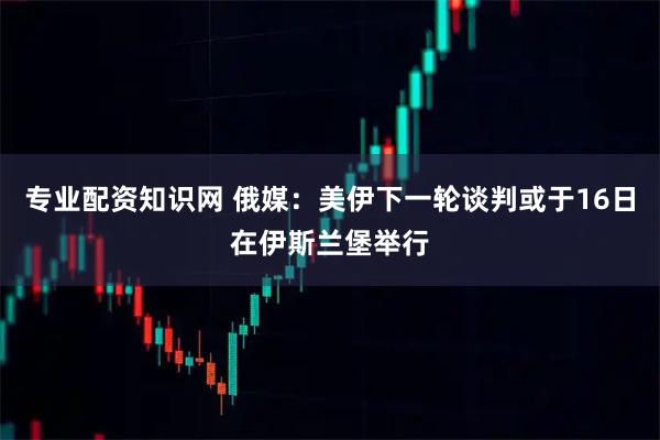 专业配资知识网 俄媒：美伊下一轮谈判或于16日在伊斯兰堡举行