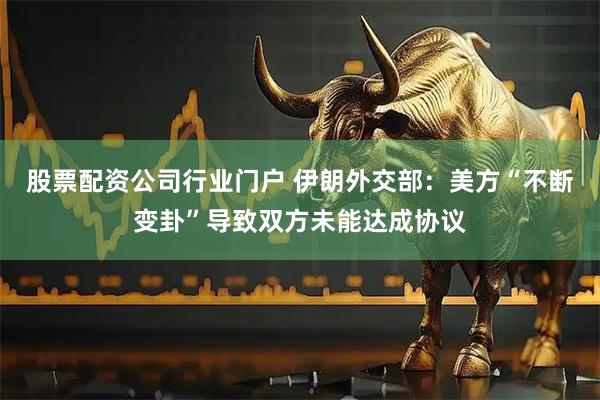 股票配资公司行业门户 伊朗外交部：美方“不断变卦”导致双方未能达成协议