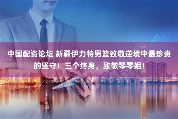 中国配资论坛 新疆伊力特男篮致敬逆境中最珍贵的坚守！三个终身，致敬琴琴姐！
