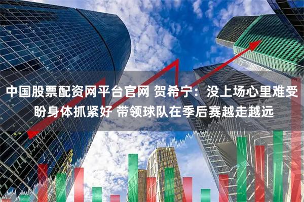 中国股票配资网平台官网 贺希宁：没上场心里难受 盼身体抓紧好 带领球队在季后赛越走越远