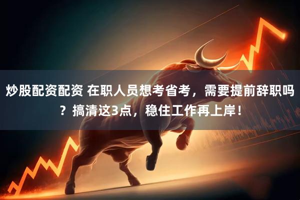 炒股配资配资 在职人员想考省考，需要提前辞职吗？搞清这3点，稳住工作再上岸！
