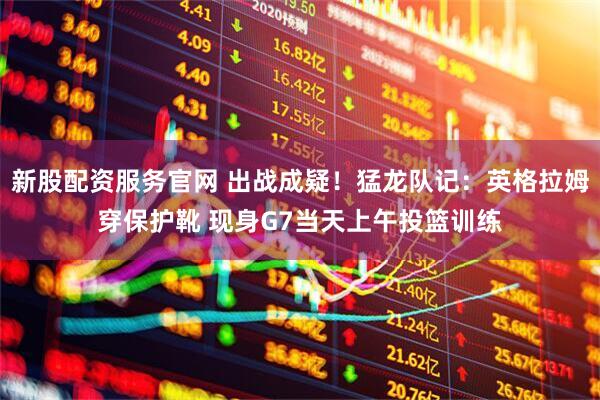 新股配资服务官网 出战成疑！猛龙队记：英格拉姆穿保护靴 现身G7当天上午投篮训练