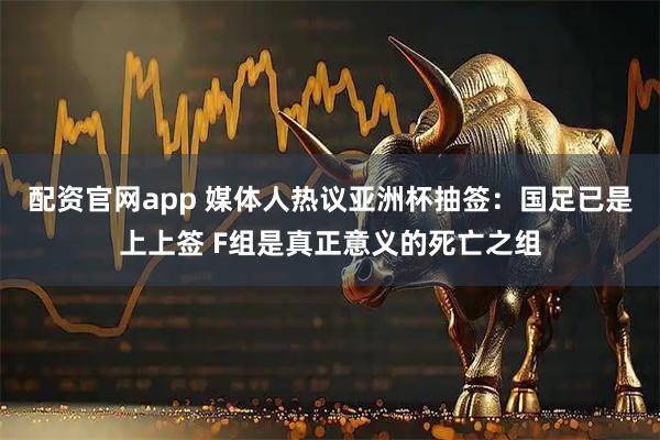 配资官网app 媒体人热议亚洲杯抽签：国足已是上上签 F组是真正意义的死亡之组