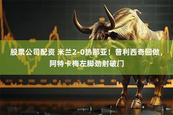 股票公司配资 米兰2-0热那亚！普利西奇回做，阿特卡梅左脚劲射破门