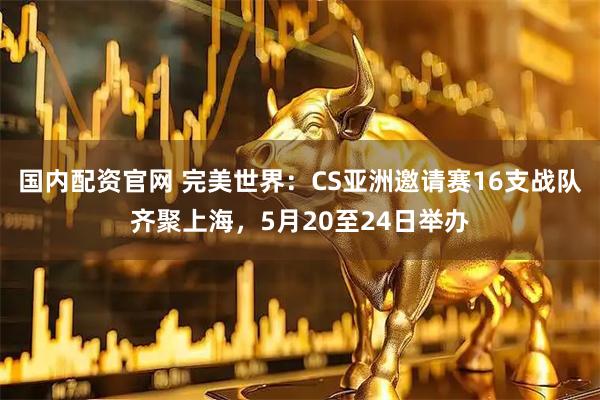 国内配资官网 完美世界：CS亚洲邀请赛16支战队齐聚上海，5月20至24日举办