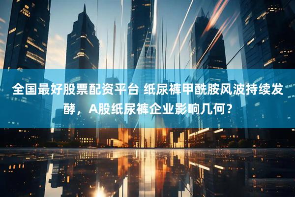 全国最好股票配资平台 纸尿裤甲酰胺风波持续发酵，A股纸尿裤企业影响几何？