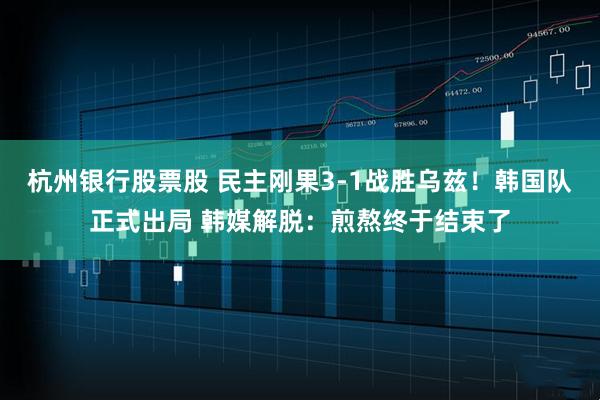 杭州银行股票股 民主刚果3-1战胜乌兹！韩国队正式出局 韩媒解脱：煎熬终于结束了