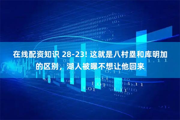 在线配资知识 28-23! 这就是八村塁和库明加的区别，湖人被曝不想让他回来