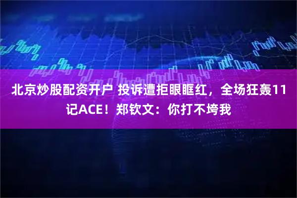 北京炒股配资开户 投诉遭拒眼眶红，全场狂轰11记ACE！郑钦文：你打不垮我