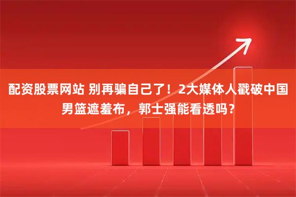配资股票网站 别再骗自己了！2大媒体人戳破中国男篮遮羞布，郭士强能看透吗？