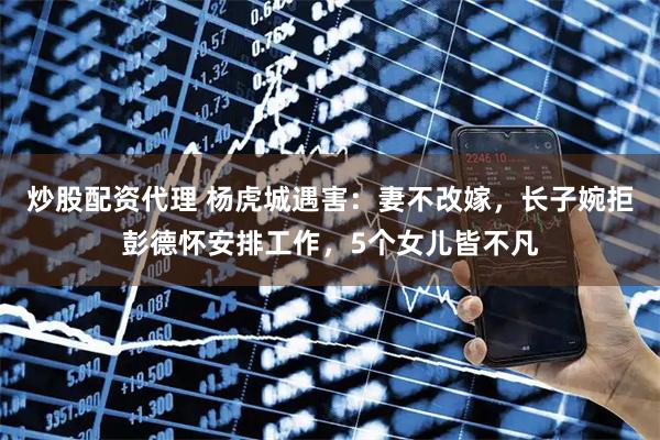 炒股配资代理 杨虎城遇害：妻不改嫁，长子婉拒彭德怀安排工作，5个女儿皆不凡