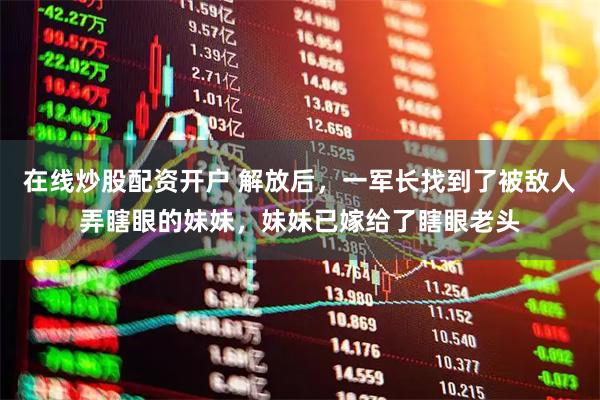 在线炒股配资开户 解放后，一军长找到了被敌人弄瞎眼的妹妹，妹妹已嫁给了瞎眼老头