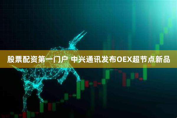股票配资第一门户 中兴通讯发布OEX超节点新品