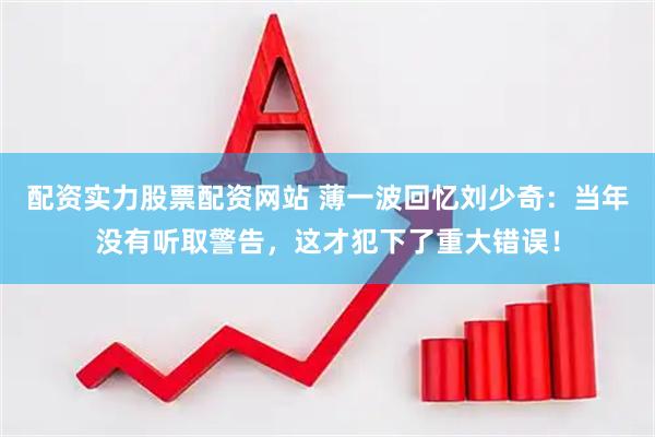 配资实力股票配资网站 薄一波回忆刘少奇：当年没有听取警告，这才犯下了重大错误！