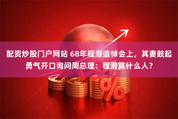 配资炒股门户网站 68年程潜追悼会上，其妻鼓起勇气开口询问周总理：程潜算什么人？