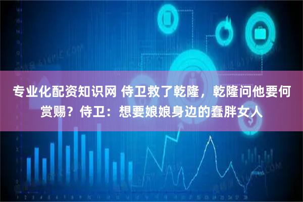 专业化配资知识网 侍卫救了乾隆，乾隆问他要何赏赐？侍卫：想要娘娘身边的蠢胖女人