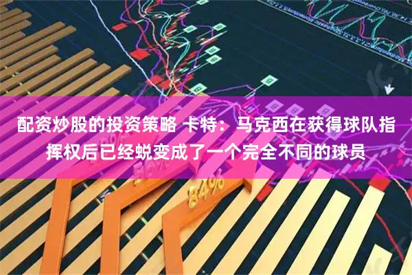配资炒股的投资策略 卡特：马克西在获得球队指挥权后已经蜕变成了一个完全不同的球员