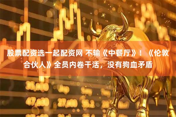 股票配资选一起配资网 不输《中餐厅》！《伦敦合伙人》全员内卷干活，没有狗血矛盾