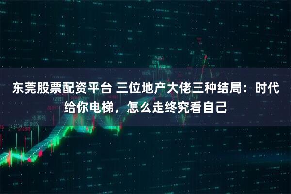 东莞股票配资平台 三位地产大佬三种结局：时代给你电梯，怎么走终究看自己