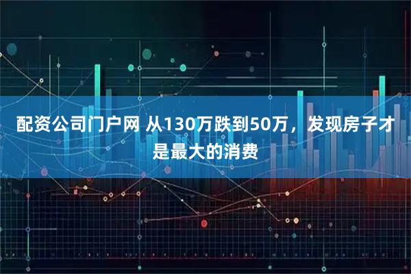 配资公司门户网 从130万跌到50万，发现房子才是最大的消费