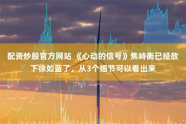配资炒股官方网站 《心动的信号》焦峙衡已经放下徐如蓝了，从3个细节可以看出来