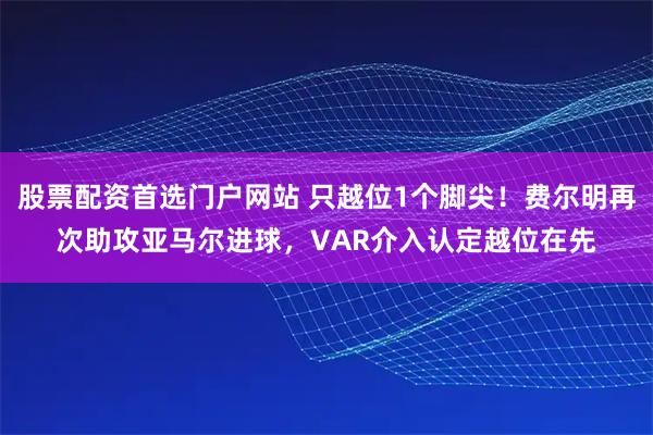 股票配资首选门户网站 只越位1个脚尖！费尔明再次助攻亚马尔进球，VAR介入认定越位在先