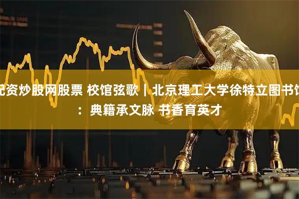 配资炒股网股票 校馆弦歌｜北京理工大学徐特立图书馆：典籍承文脉 书香育英才