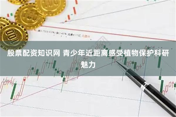 股票配资知识网 青少年近距离感受植物保护科研魅力